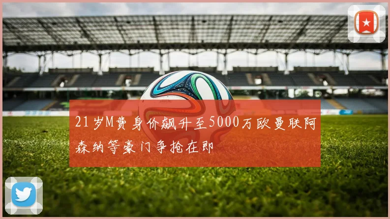 21岁M费身价飙升至5000万欧曼联阿森纳等豪门争抢在即