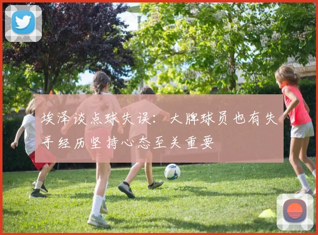 埃泽谈点球失误：大牌球员也有失手经历坚持心态至关重要
