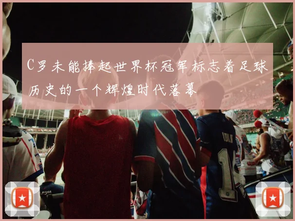 C罗未能捧起世界杯冠军标志着足球历史的一个辉煌时代落幕