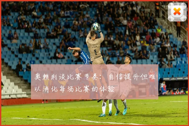 奥赖利谈比赛节奏：自信提升但难以消化每场比赛的体验
