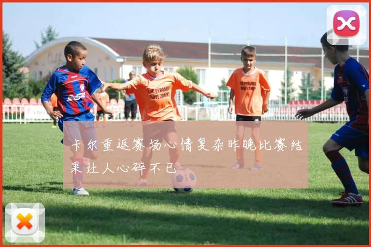 卡尔重返赛场心情复杂昨晚比赛结果让人心碎不已