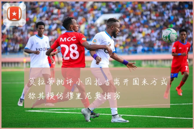 莫拉蒂批评小因扎吉离开国米方式称其模仿穆里尼奥拙劣