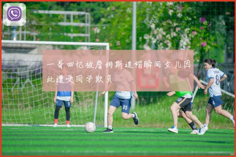 一哥回忆被詹姆斯追帽瞬间女儿因此遭受同学欺负