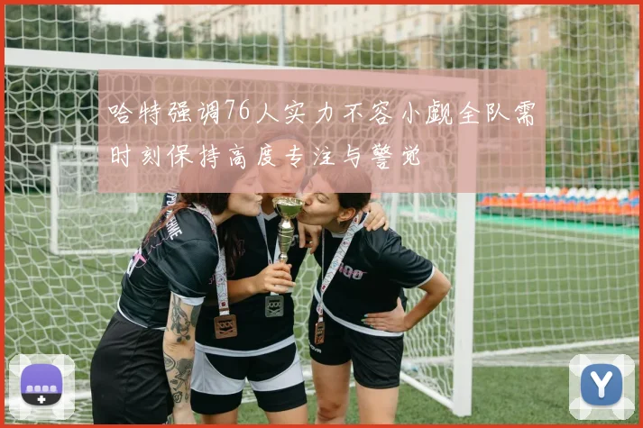哈特强调76人实力不容小觑全队需时刻保持高度专注与警觉