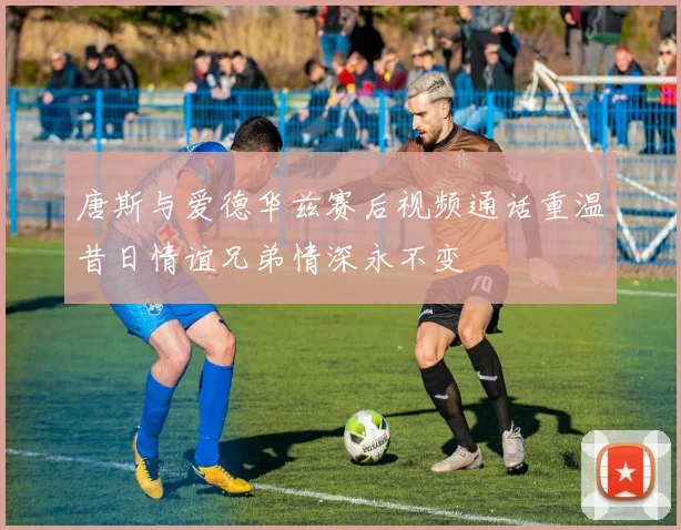 唐斯与爱德华兹赛后视频通话重温昔日情谊兄弟情深永不变