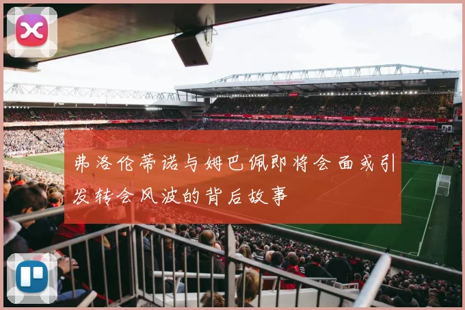 弗洛伦蒂诺与姆巴佩即将会面或引发转会风波的背后故事