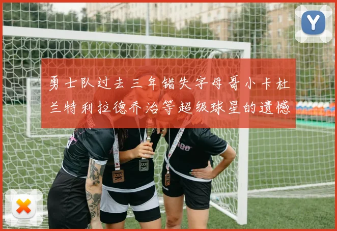 勇士队过去三年错失字母哥小卡杜兰特利拉德乔治等超级球星的遗憾回顾