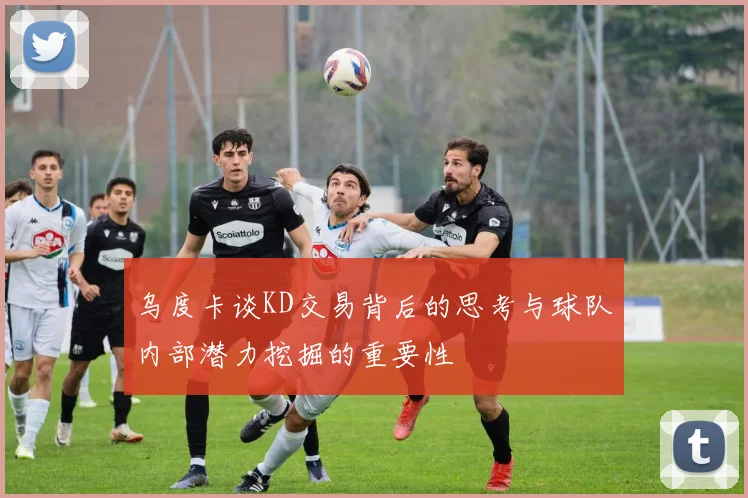 乌度卡谈KD交易背后的思考与球队内部潜力挖掘的重要性