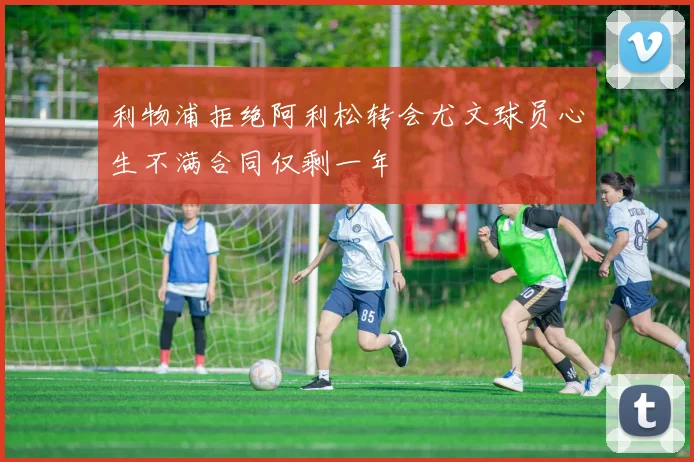 利物浦拒绝阿利松转会尤文球员心生不满合同仅剩一年
