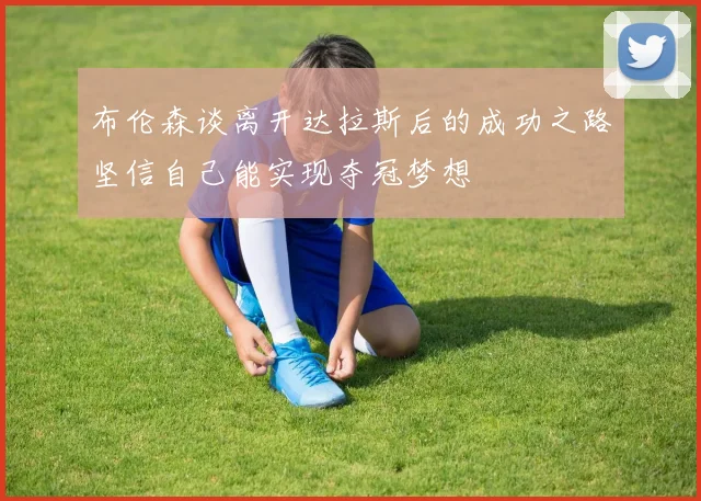 布伦森谈离开达拉斯后的成功之路坚信自己能实现夺冠梦想