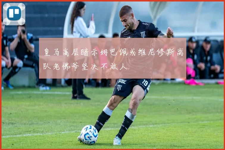 皇马高层暗示姆巴佩或维尼修斯离队老佛爷坚决不放人