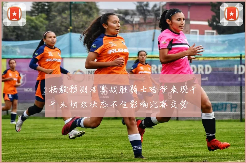 杨毅预测活塞战胜骑士哈登表现平平米切尔状态不佳影响比赛走势