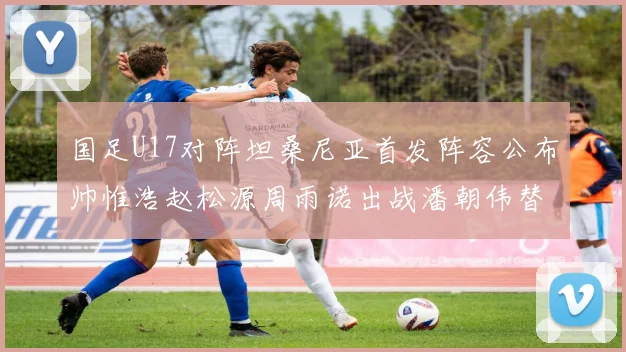 国足U17对阵坦桑尼亚首发阵容公布帅惟浩赵松源周雨诺出战潘朝伟替补