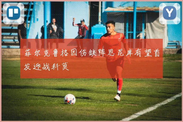 菲尔克鲁格因伤缺阵恩昆库有望首发迎战科莫
