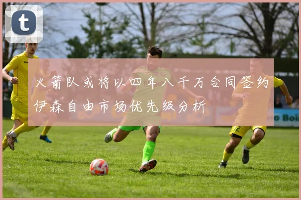 火箭队或将以四年八千万合同签约伊森自由市场优先级分析