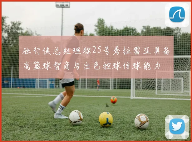 独行侠总经理称25号秀拉雷亚具备高篮球智商与出色控球传球能力