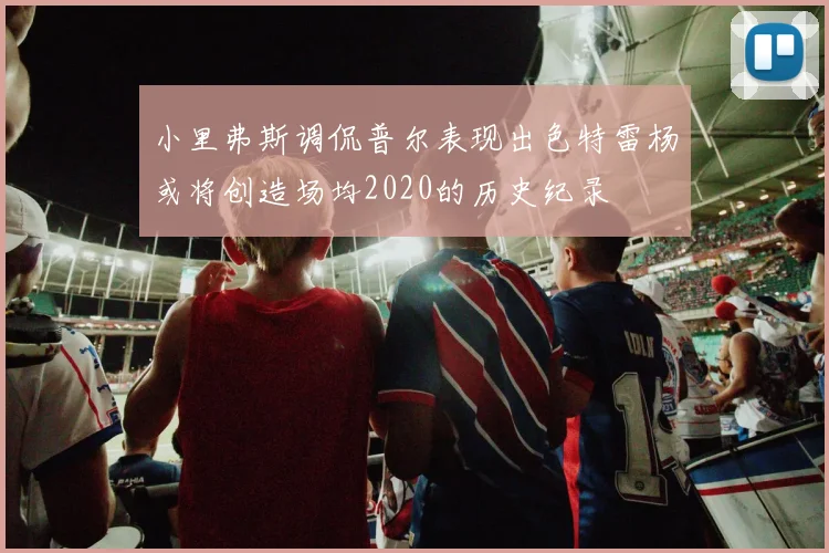 小里弗斯调侃普尔表现出色特雷杨或将创造场均2020的历史纪录