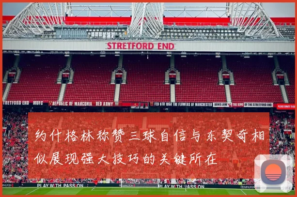 约什格林称赞三球自信与东契奇相似展现强大技巧的关键所在