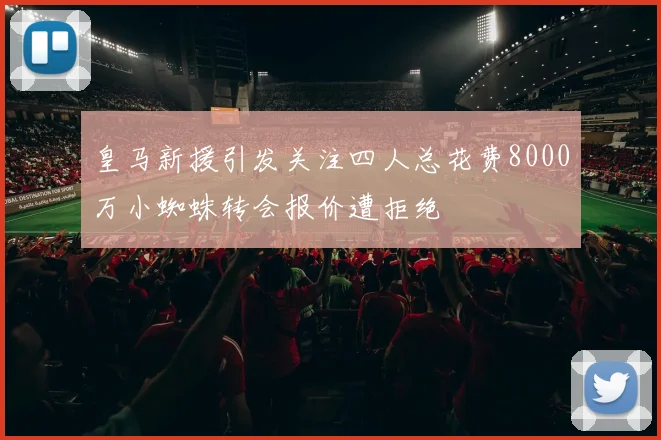 皇马新援引发关注四人总花费8000万小蜘蛛转会报价遭拒绝
