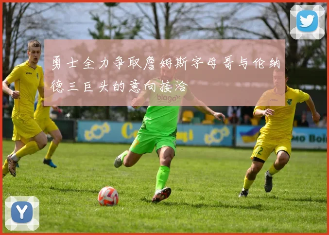 勇士全力争取詹姆斯字母哥与伦纳德三巨头的意向接洽