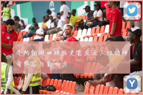 乔约翰逊回顾历史首发五人组的传奇阵容与影响力