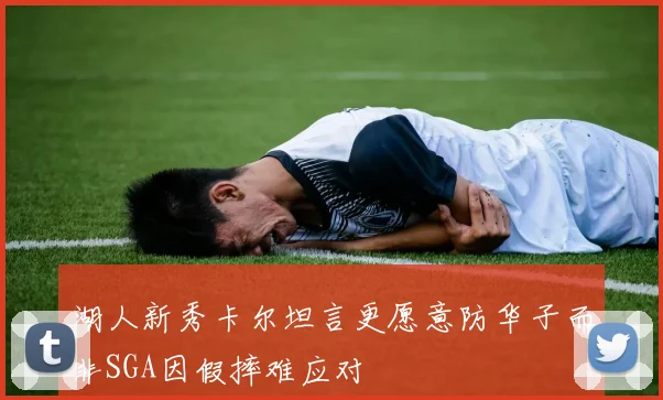 湖人新秀卡尔坦言更愿意防华子而非SGA因假摔难应对